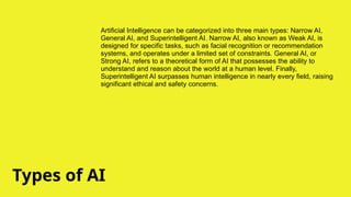Types of AI
Artificial Intelligence can be categorized into three main types: Narrow AI,
General AI, and Superintelligent AI. Narrow AI, also known as Weak AI, is
designed for specific tasks, such as facial recognition or recommendation
systems, and operates under a limited set of constraints. General AI, or
Strong AI, refers to a theoretical form of AI that possesses the ability to
understand and reason about the world at a human level. Finally,
Superintelligent AI surpasses human intelligence in nearly every field, raising
significant ethical and safety concerns.
 