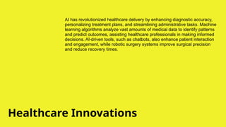 Healthcare Innovations
AI has revolutionized healthcare delivery by enhancing diagnostic accuracy,
personalizing treatment plans, and streamlining administrative tasks. Machine
learning algorithms analyze vast amounts of medical data to identify patterns
and predict outcomes, assisting healthcare professionals in making informed
decisions. AI-driven tools, such as chatbots, also enhance patient interaction
and engagement, while robotic surgery systems improve surgical precision
and reduce recovery times.
 