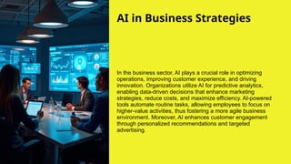 AI in Business Strategies
In the business sector, AI plays a crucial role in optimizing
operations, improving customer experience, and driving
innovation. Organizations utilize AI for predictive analytics,
enabling data-driven decisions that enhance marketing
strategies, reduce costs, and maximize efficiency. AI-powered
tools automate routine tasks, allowing employees to focus on
higher-value activities, thus fostering a more agile business
environment. Moreover, AI enhances customer engagement
through personalized recommendations and targeted
advertising.
 