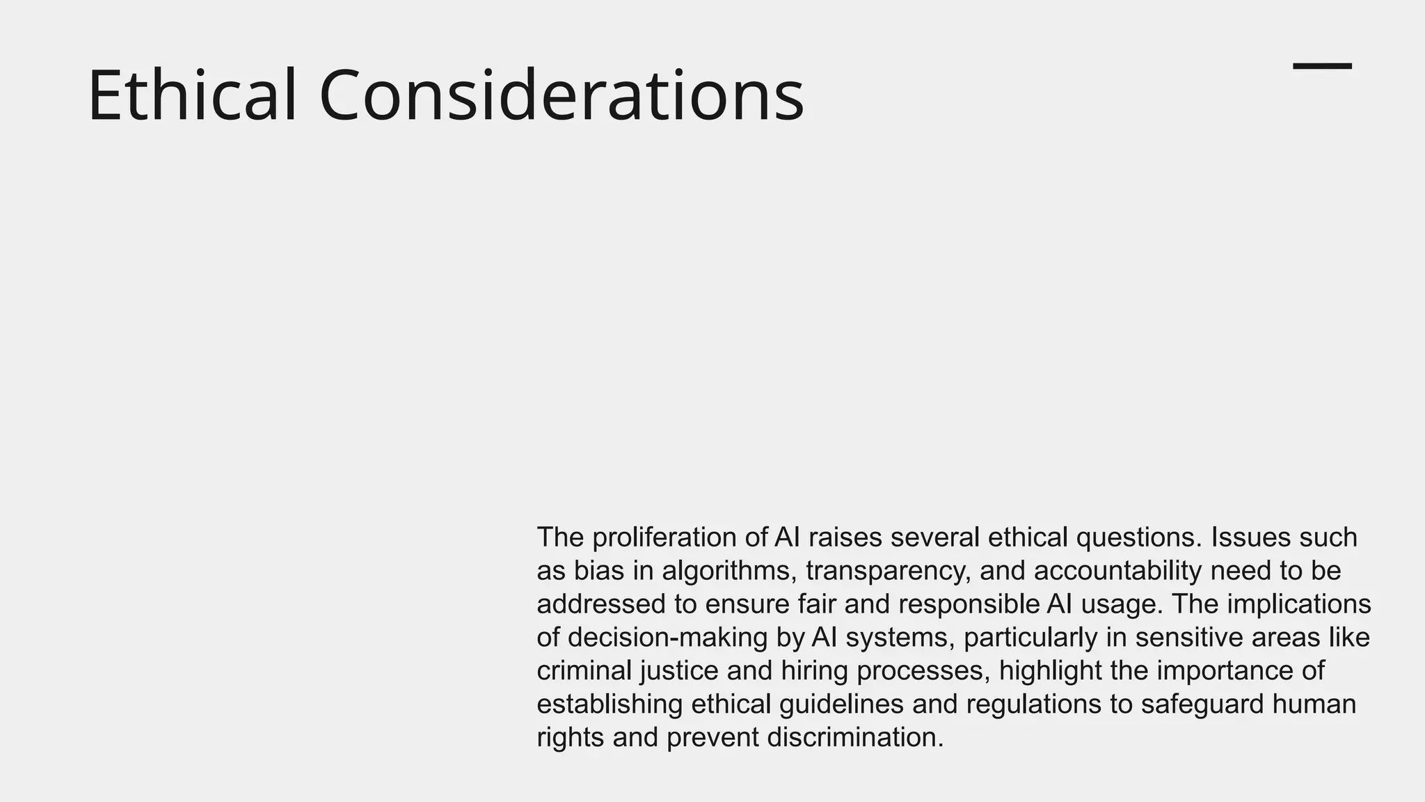Ethical Considerations
The proliferation of AI raises several ethical questions. Issues such
as bias in algorithms, transparency, and accountability need to be
addressed to ensure fair and responsible AI usage. The implications
of decision-making by AI systems, particularly in sensitive areas like
criminal justice and hiring processes, highlight the importance of
establishing ethical guidelines and regulations to safeguard human
rights and prevent discrimination.
 