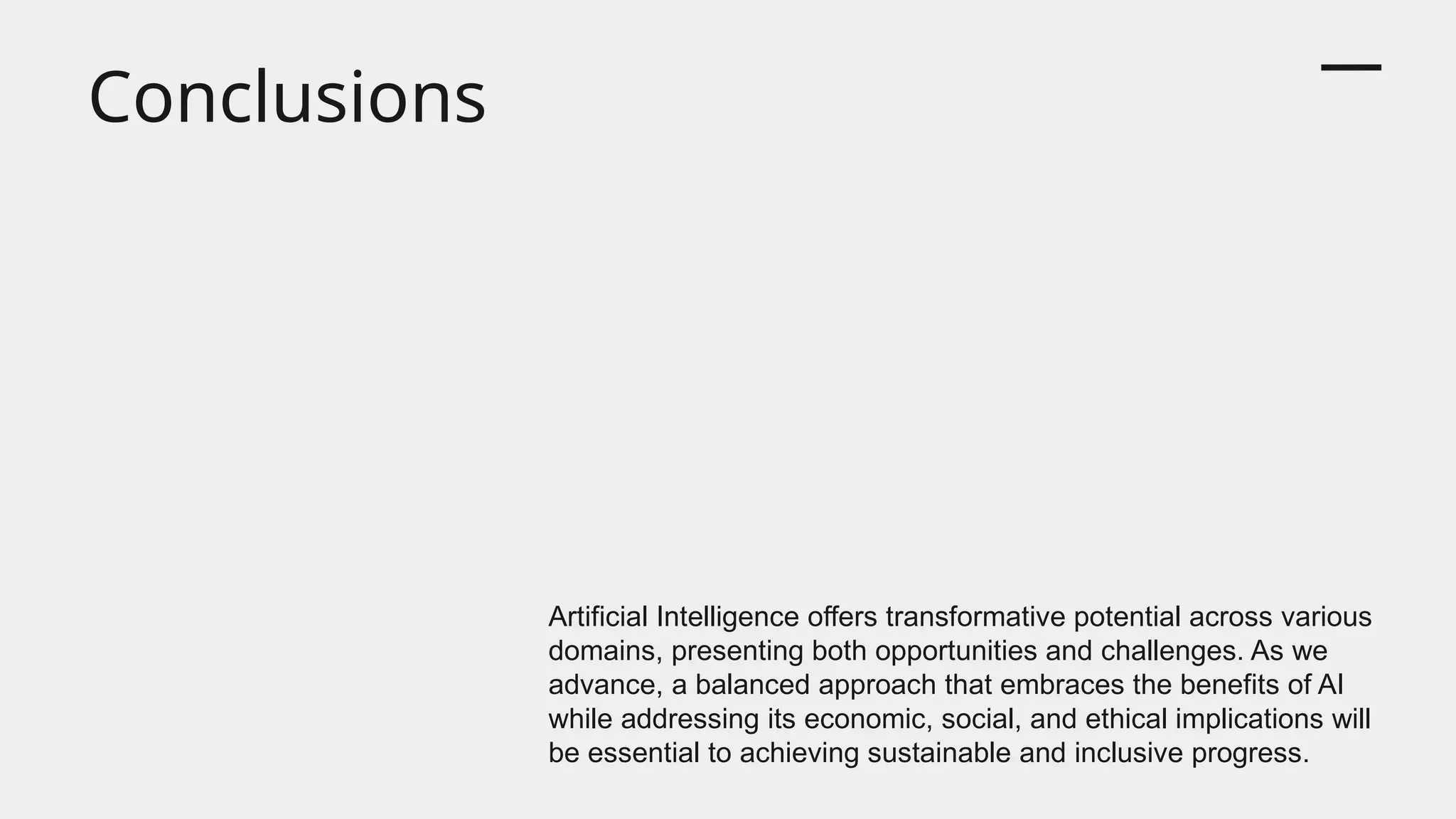 Conclusions
Artificial Intelligence offers transformative potential across various
domains, presenting both opportunities and challenges. As we
advance, a balanced approach that embraces the benefits of AI
while addressing its economic, social, and ethical implications will
be essential to achieving sustainable and inclusive progress.
 