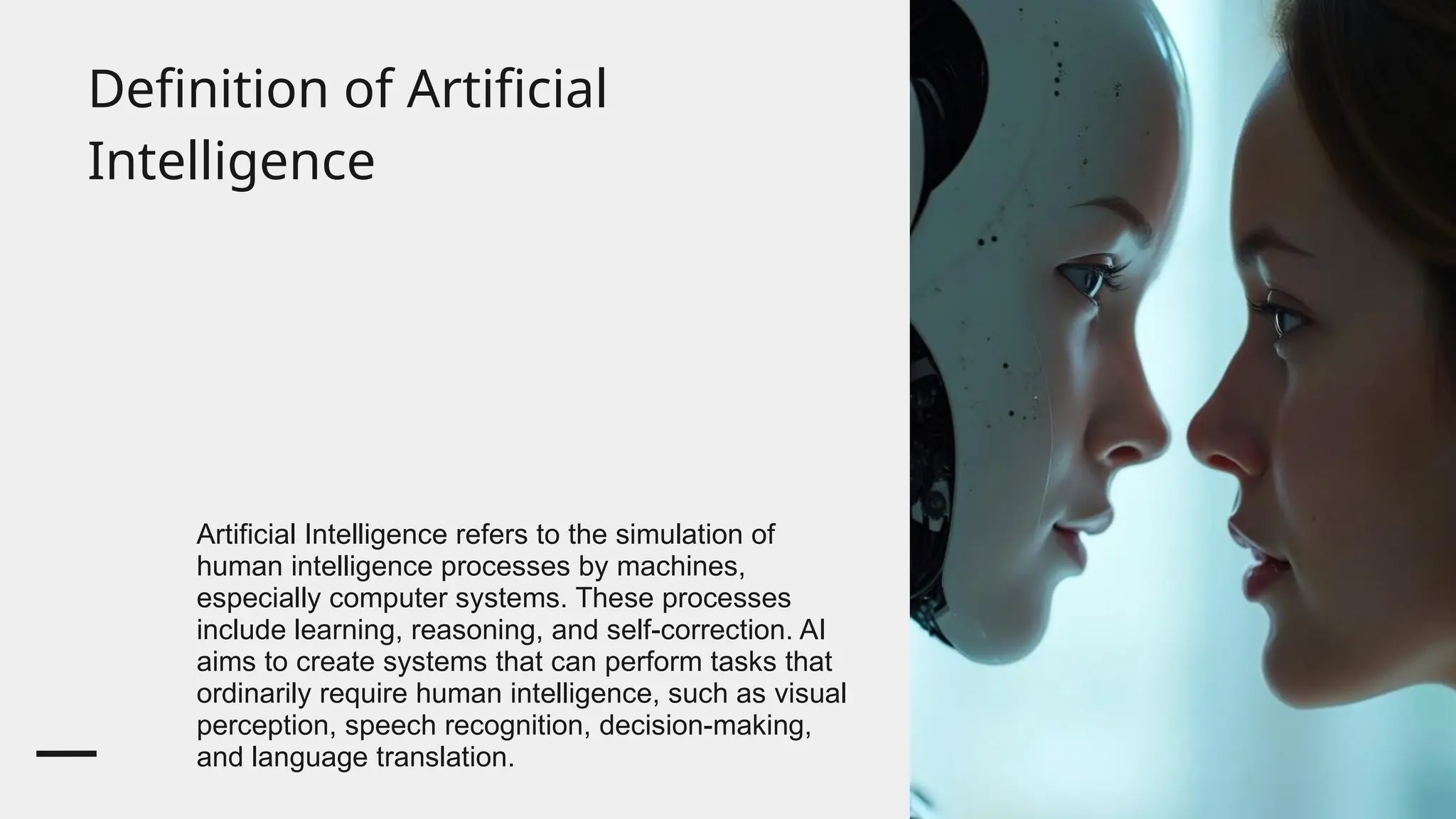 Definition of Artificial
Intelligence
Artificial Intelligence refers to the simulation of
human intelligence processes by machines,
especially computer systems. These processes
include learning, reasoning, and self-correction. AI
aims to create systems that can perform tasks that
ordinarily require human intelligence, such as visual
perception, speech recognition, decision-making,
and language translation.
 