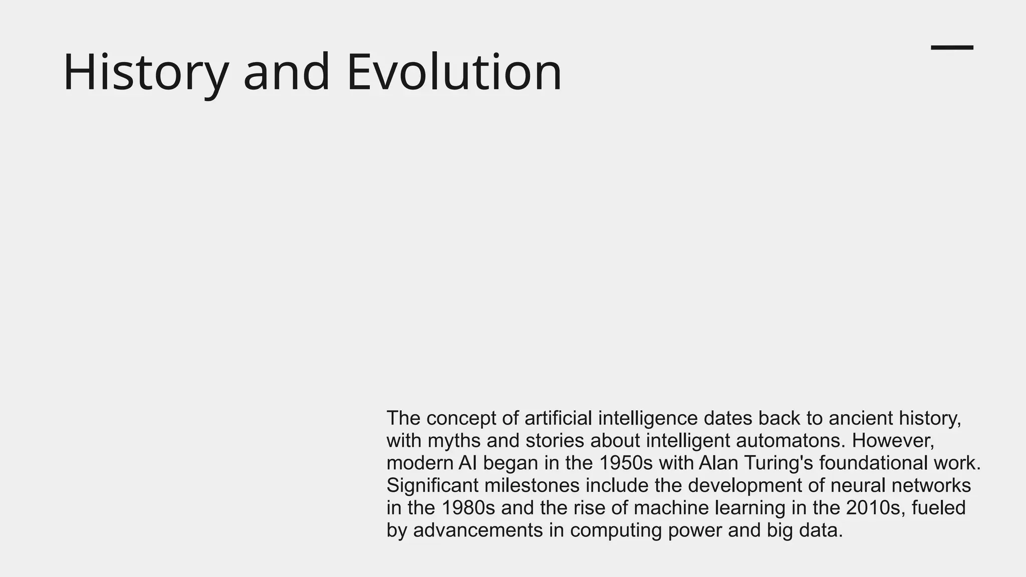History and Evolution
The concept of artificial intelligence dates back to ancient history,
with myths and stories about intelligent automatons. However,
modern AI began in the 1950s with Alan Turing's foundational work.
Significant milestones include the development of neural networks
in the 1980s and the rise of machine learning in the 2010s, fueled
by advancements in computing power and big data.
 