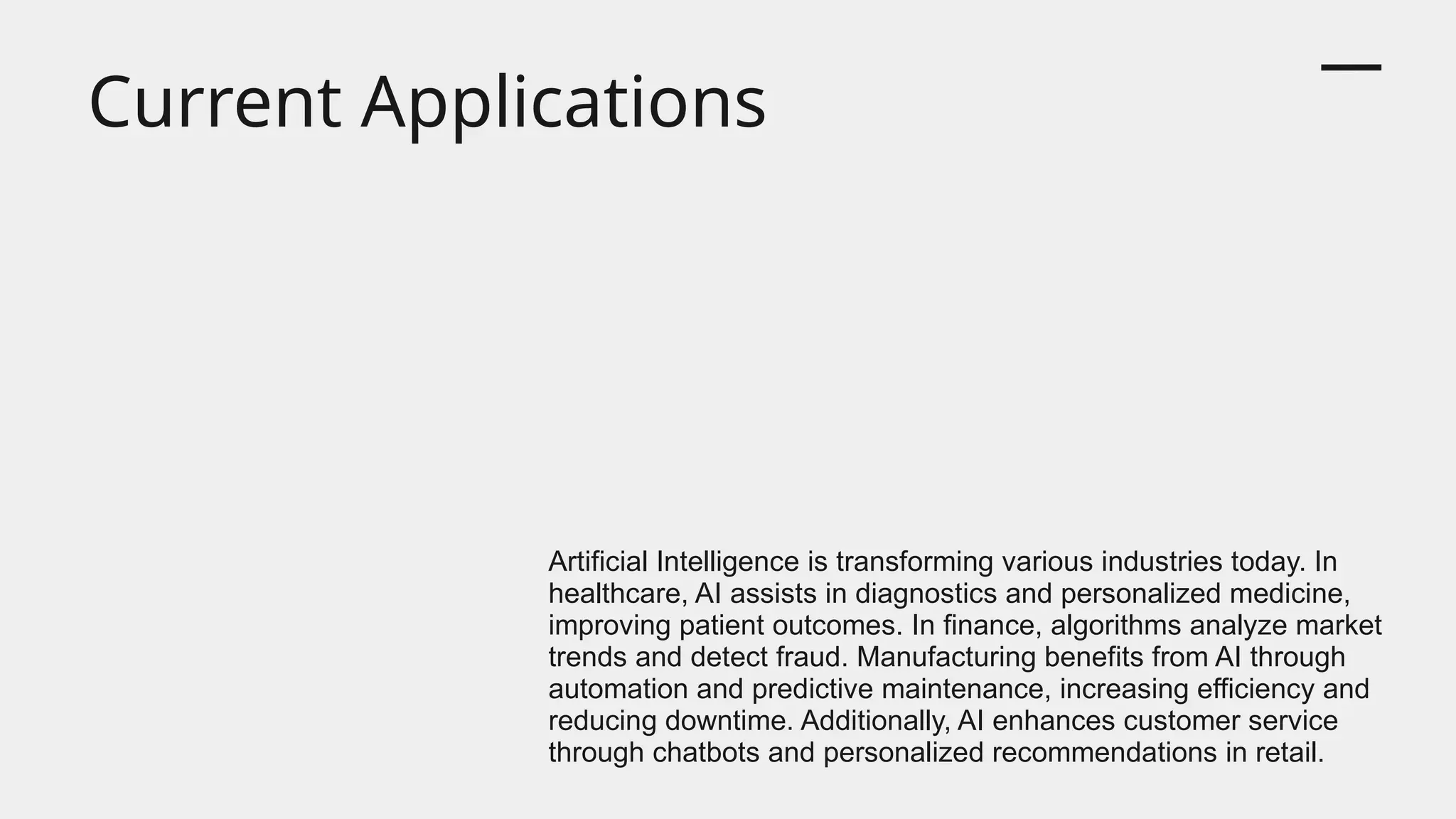 Current Applications
Artificial Intelligence is transforming various industries today. In
healthcare, AI assists in diagnostics and personalized medicine,
improving patient outcomes. In finance, algorithms analyze market
trends and detect fraud. Manufacturing benefits from AI through
automation and predictive maintenance, increasing efficiency and
reducing downtime. Additionally, AI enhances customer service
through chatbots and personalized recommendations in retail.
 