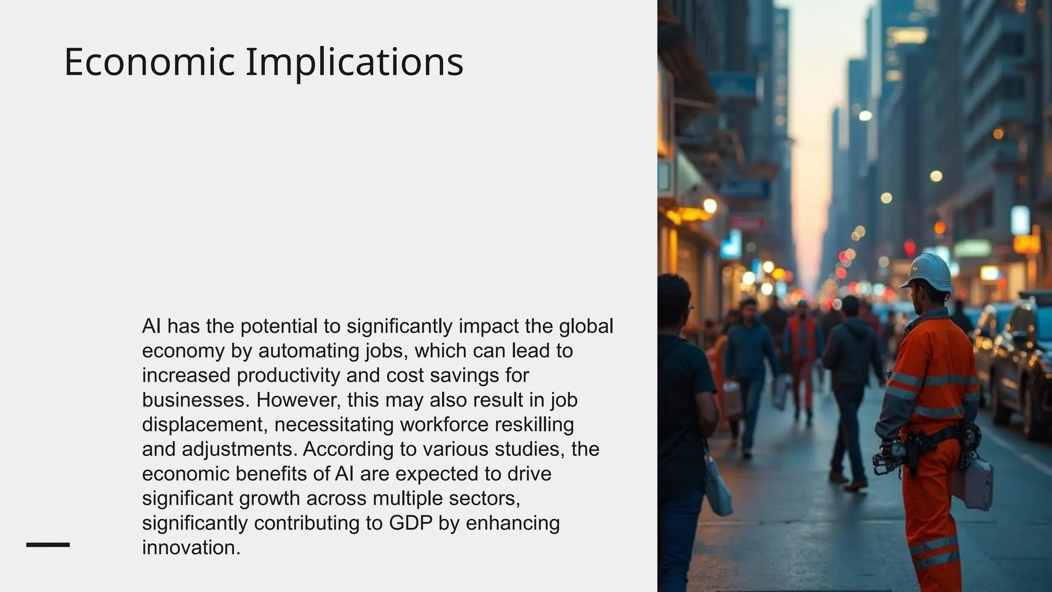 Economic Implications
AI has the potential to significantly impact the global
economy by automating jobs, which can lead to
increased productivity and cost savings for
businesses. However, this may also result in job
displacement, necessitating workforce reskilling
and adjustments. According to various studies, the
economic benefits of AI are expected to drive
significant growth across multiple sectors,
significantly contributing to GDP by enhancing
innovation.
 