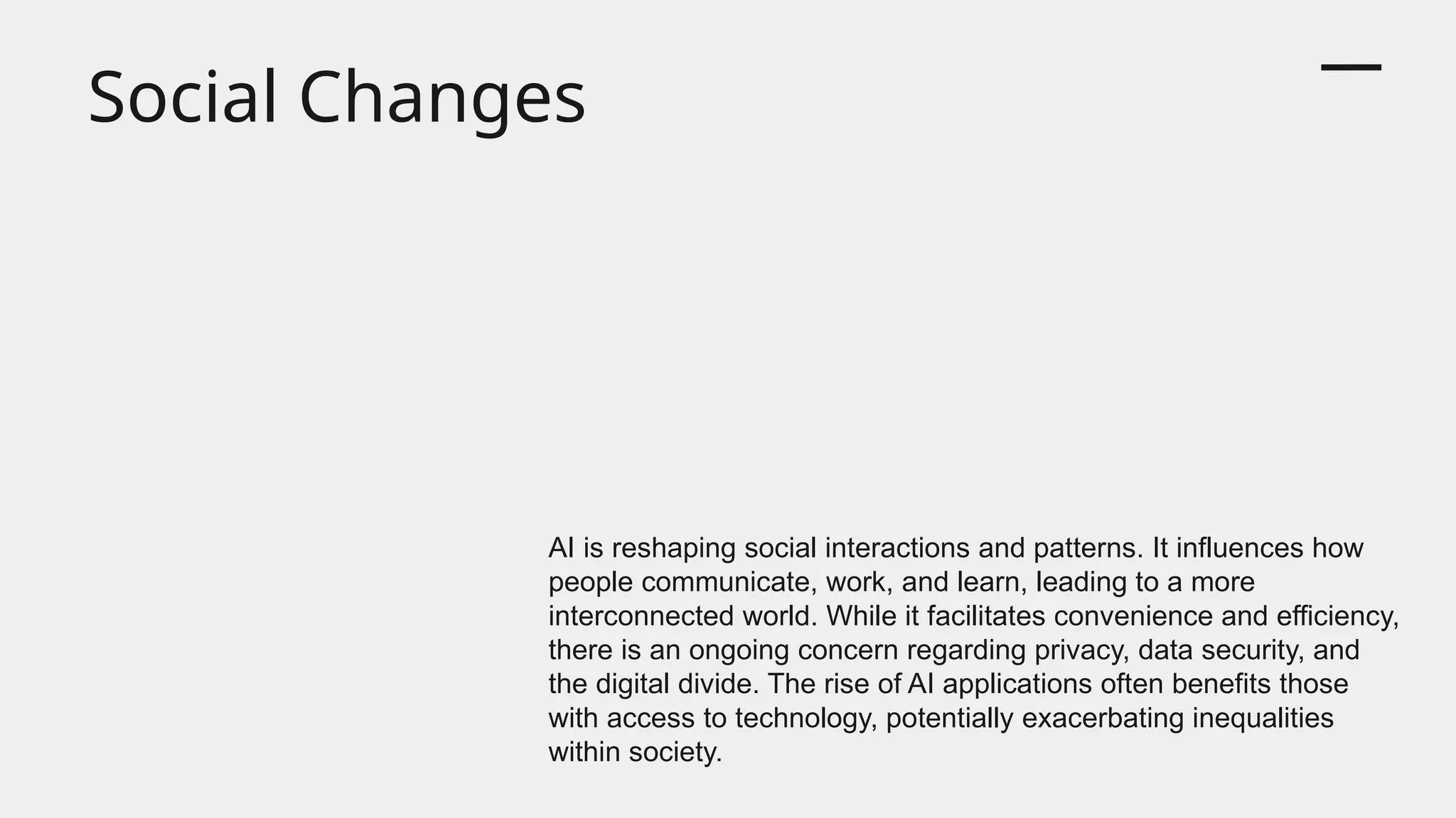 Social Changes
AI is reshaping social interactions and patterns. It influences how
people communicate, work, and learn, leading to a more
interconnected world. While it facilitates convenience and efficiency,
there is an ongoing concern regarding privacy, data security, and
the digital divide. The rise of AI applications often benefits those
with access to technology, potentially exacerbating inequalities
within society.
 