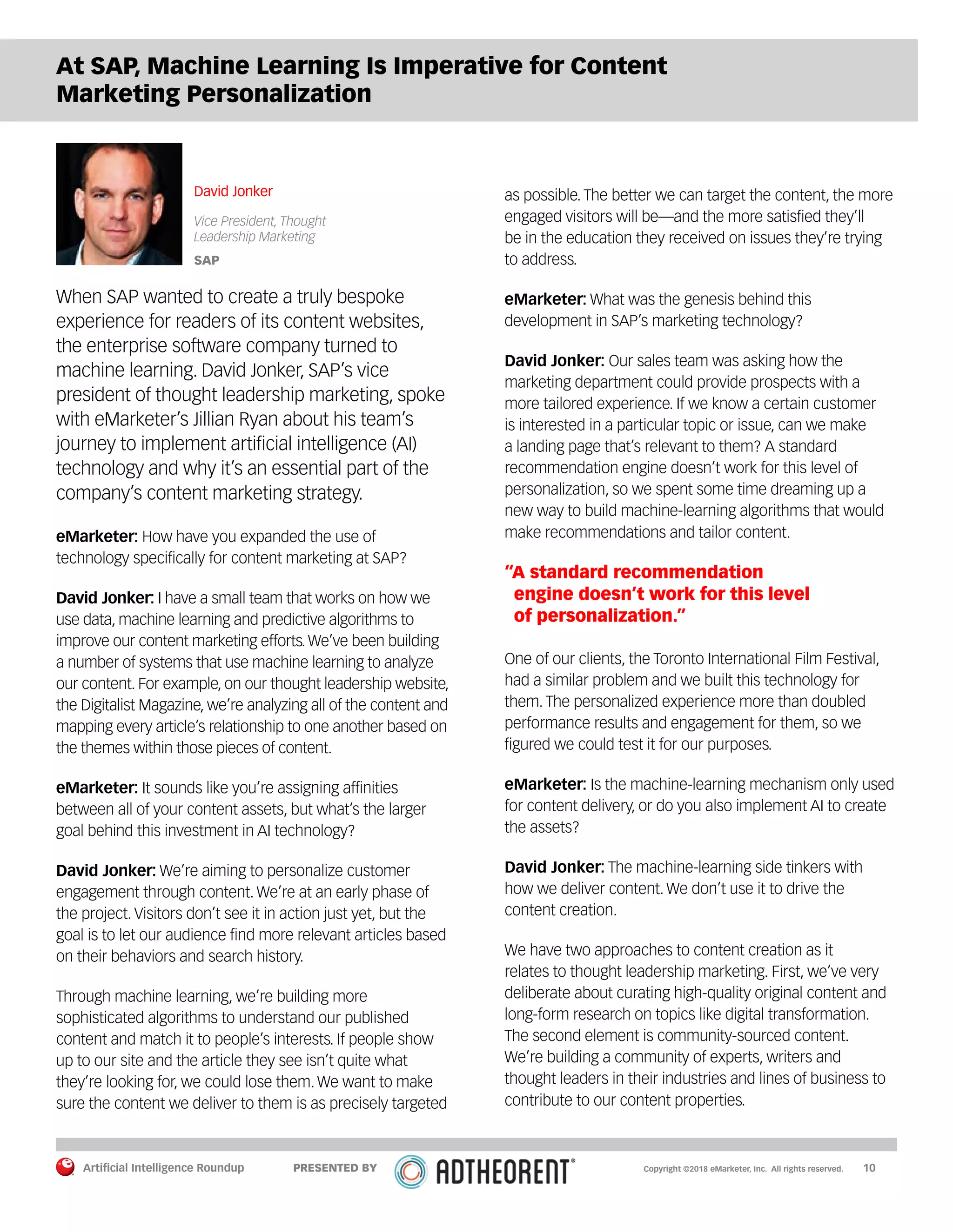 Artificial Intelligence Roundup 		 10
At SAP, Machine Learning Is Imperative for Content
Marketing Personalization
David Jonker
Vice President, Thought
Leadership Marketing
SAP
When SAP wanted to create a truly bespoke
experience for readers of its content websites,
the enterprise software company turned to
machine learning. David Jonker, SAP’s vice
president of thought leadership marketing, spoke
with eMarketer’s Jillian Ryan about his team’s
journey to implement artificial intelligence (AI)
technology and why it’s an essential part of the
company’s content marketing strategy.
eMarketer: How have you expanded the use of
technology specifically for content marketing at SAP?
David Jonker: I have a small team that works on how we
use data, machine learning and predictive algorithms to
improve our content marketing efforts.We’ve been building
a number of systems that use machine learning to analyze
our content. For example, on our thought leadership website,
the Digitalist Magazine, we’re analyzing all of the content and
mapping every article’s relationship to one another based on
the themes within those pieces of content.
eMarketer: It sounds like you’re assigning affinities
between all of your content assets, but what’s the larger
goal behind this investment in AI technology?
David Jonker: We’re aiming to personalize customer
engagement through content. We’re at an early phase of
the project. Visitors don’t see it in action just yet, but the
goal is to let our audience find more relevant articles based
on their behaviors and search history.
Through machine learning, we’re building more
sophisticated algorithms to understand our published
content and match it to people’s interests. If people show
up to our site and the article they see isn’t quite what
they’re looking for, we could lose them. We want to make
sure the content we deliver to them is as precisely targeted
as possible. The better we can target the content, the more
engaged visitors will be—and the more satisfied they’ll
be in the education they received on issues they’re trying
to address.
eMarketer: What was the genesis behind this
development in SAP’s marketing technology?
David Jonker: Our sales team was asking how the
marketing department could provide prospects with a
more tailored experience. If we know a certain customer
is interested in a particular topic or issue, can we make
a landing page that’s relevant to them? A standard
recommendation engine doesn’t work for this level of
personalization, so we spent some time dreaming up a
new way to build machine-learning algorithms that would
make recommendations and tailor content.
“A standard recommendation
engine doesn’t work for this level
of personalization.”
One of our clients, the Toronto International Film Festival,
had a similar problem and we built this technology for
them. The personalized experience more than doubled
performance results and engagement for them, so we
figured we could test it for our purposes.
eMarketer: Is the machine-learning mechanism only used
for content delivery, or do you also implement AI to create
the assets?
David Jonker: The machine-learning side tinkers with
how we deliver content. We don’t use it to drive the
content creation.
We have two approaches to content creation as it
relates to thought leadership marketing. First, we’ve very
deliberate about curating high-quality original content and
long-form research on topics like digital transformation.
The second element is community-sourced content.
We’re building a community of experts, writers and
thought leaders in their industries and lines of business to
contribute to our content properties.
Copyright ©2018 eMarketer, Inc. All rights reserved.PRESENTED BY
 