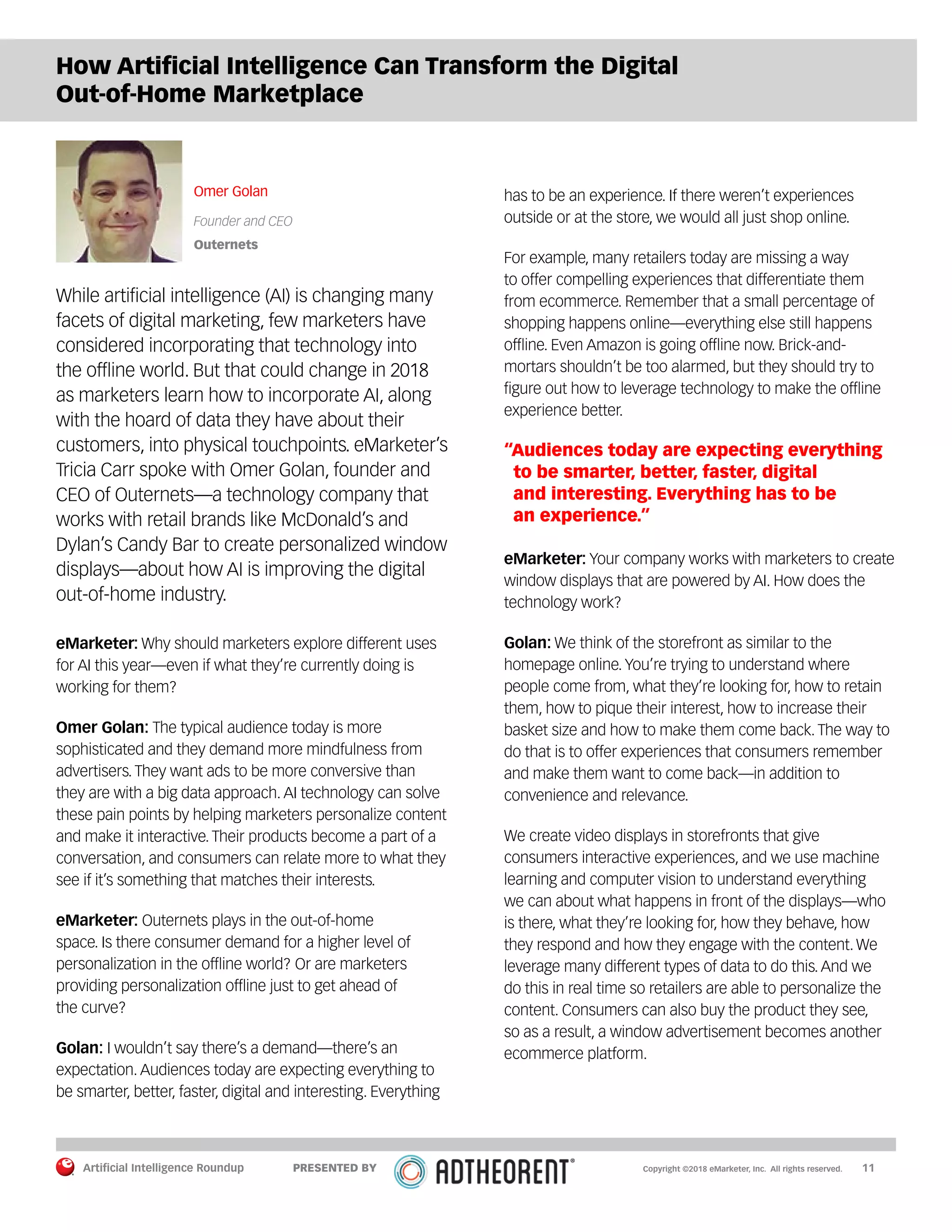 Artificial Intelligence Roundup 		 11
How Artificial Intelligence Can Transform the Digital
Out-of-Home Marketplace
Omer Golan
Founder and CEO
Outernets
While artificial intelligence (AI) is changing many
facets of digital marketing, few marketers have
considered incorporating that technology into
the offline world. But that could change in 2018
as marketers learn how to incorporate AI, along
with the hoard of data they have about their
customers, into physical touchpoints. eMarketer’s
Tricia Carr spoke with Omer Golan, founder and
CEO of Outernets—a technology company that
works with retail brands like McDonald’s and
Dylan’s Candy Bar to create personalized window
displays—about how AI is improving the digital
out-of-home industry.
eMarketer: Why should marketers explore different uses
for AI this year—even if what they’re currently doing is
working for them?
Omer Golan: The typical audience today is more
sophisticated and they demand more mindfulness from
advertisers. They want ads to be more conversive than
they are with a big data approach. AI technology can solve
these pain points by helping marketers personalize content
and make it interactive. Their products become a part of a
conversation, and consumers can relate more to what they
see if it’s something that matches their interests.
eMarketer: Outernets plays in the out-of-home
space. Is there consumer demand for a higher level of
personalization in the offline world? Or are marketers
providing personalization offline just to get ahead of
the curve?
Golan: I wouldn’t say there’s a demand—there’s an
expectation. Audiences today are expecting everything to
be smarter, better, faster, digital and interesting. Everything
has to be an experience. If there weren’t experiences
outside or at the store, we would all just shop online.
For example, many retailers today are missing a way
to offer compelling experiences that differentiate them
from ecommerce. Remember that a small percentage of
shopping happens online—everything else still happens
offline. Even Amazon is going offline now. Brick-and-
mortars shouldn’t be too alarmed, but they should try to
figure out how to leverage technology to make the offline
experience better.
“Audiences today are expecting everything
to be smarter, better, faster, digital
and interesting. Everything has to be
an experience.”
eMarketer: Your company works with marketers to create
window displays that are powered by AI. How does the
technology work?
Golan: We think of the storefront as similar to the
homepage online. You’re trying to understand where
people come from, what they’re looking for, how to retain
them, how to pique their interest, how to increase their
basket size and how to make them come back. The way to
do that is to offer experiences that consumers remember
and make them want to come back—in addition to
convenience and relevance.
We create video displays in storefronts that give
consumers interactive experiences, and we use machine
learning and computer vision to understand everything
we can about what happens in front of the displays—who
is there, what they’re looking for, how they behave, how
they respond and how they engage with the content. We
leverage many different types of data to do this. And we
do this in real time so retailers are able to personalize the
content. Consumers can also buy the product they see,
so as a result, a window advertisement becomes another
ecommerce platform.
Copyright ©2018 eMarketer, Inc. All rights reserved.PRESENTED BY
 