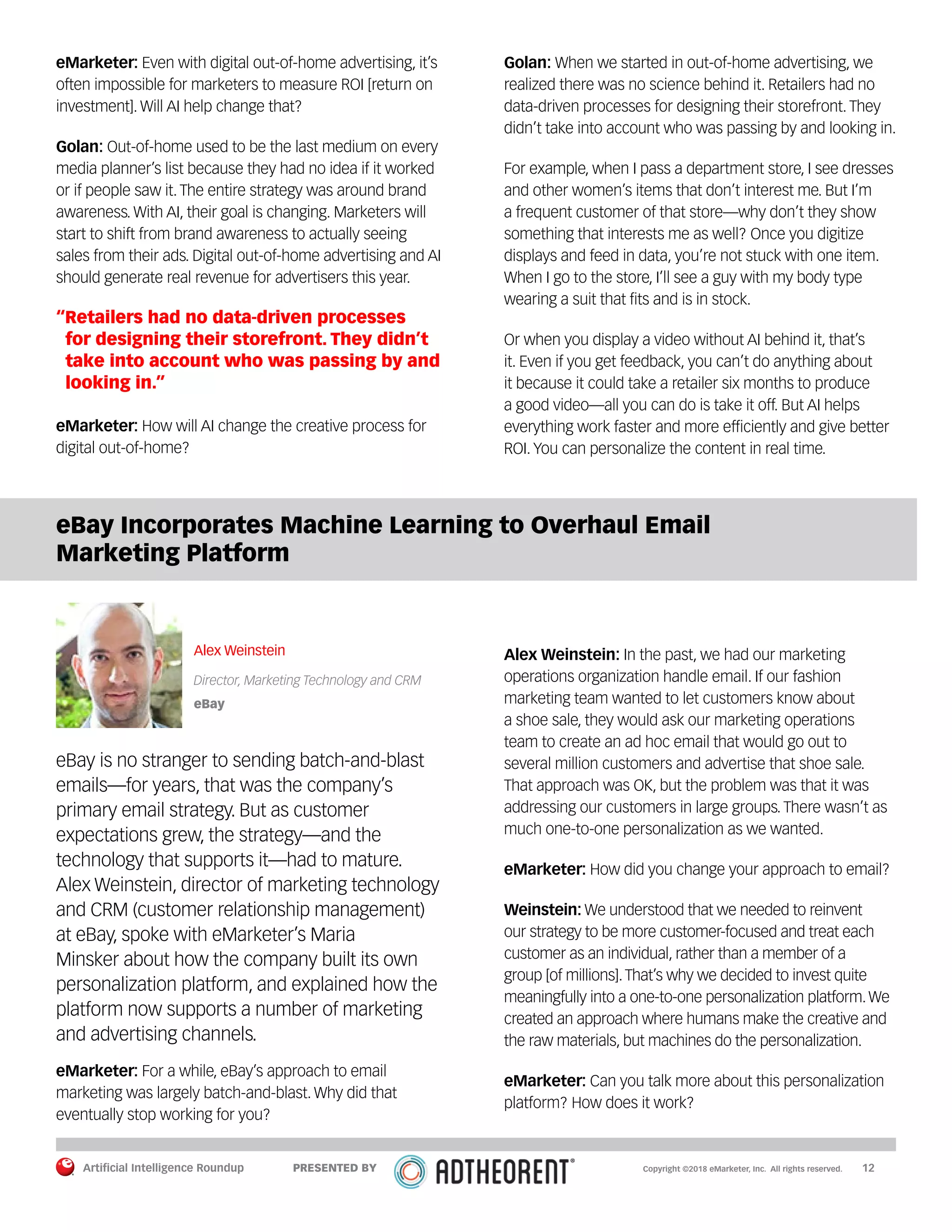 Artificial Intelligence Roundup 		 12
eMarketer: Even with digital out-of-home advertising, it’s
often impossible for marketers to measure ROI [return on
investment]. Will AI help change that?
Golan: Out-of-home used to be the last medium on every
media planner’s list because they had no idea if it worked
or if people saw it. The entire strategy was around brand
awareness. With AI, their goal is changing. Marketers will
start to shift from brand awareness to actually seeing
sales from their ads. Digital out-of-home advertising and AI
should generate real revenue for advertisers this year.
“Retailers had no data-driven processes
for designing their storefront. They didn’t
take into account who was passing by and
looking in.”
eMarketer: How will AI change the creative process for
digital out-of-home?
Golan: When we started in out-of-home advertising, we
realized there was no science behind it. Retailers had no
data-driven processes for designing their storefront. They
didn’t take into account who was passing by and looking in.
For example, when I pass a department store, I see dresses
and other women’s items that don’t interest me. But I’m
a frequent customer of that store—why don’t they show
something that interests me as well? Once you digitize
displays and feed in data, you’re not stuck with one item.
When I go to the store, I’ll see a guy with my body type
wearing a suit that fits and is in stock.
Or when you display a video without AI behind it, that’s
it. Even if you get feedback, you can’t do anything about
it because it could take a retailer six months to produce
a good video—all you can do is take it off. But AI helps
everything work faster and more efficiently and give better
ROI. You can personalize the content in real time.
eBay Incorporates Machine Learning to Overhaul Email
Marketing Platform
Alex Weinstein
Director, Marketing Technology and CRM
eBay
eBay is no stranger to sending batch-and-blast
emails—for years, that was the company’s
primary email strategy. But as customer
expectations grew, the strategy—and the
technology that supports it—had to mature.
Alex Weinstein, director of marketing technology
and CRM (customer relationship management)
at eBay, spoke with eMarketer’s Maria
Minsker about how the company built its own
personalization platform, and explained how the
platform now supports a number of marketing
and advertising channels.
eMarketer: For a while, eBay’s approach to email
marketing was largely batch-and-blast. Why did that
eventually stop working for you?
Alex Weinstein: In the past, we had our marketing
operations organization handle email. If our fashion
marketing team wanted to let customers know about
a shoe sale, they would ask our marketing operations
team to create an ad hoc email that would go out to
several million customers and advertise that shoe sale.
That approach was OK, but the problem was that it was
addressing our customers in large groups. There wasn’t as
much one-to-one personalization as we wanted.
eMarketer: How did you change your approach to email?
Weinstein: We understood that we needed to reinvent
our strategy to be more customer-focused and treat each
customer as an individual, rather than a member of a
group [of millions].That’s why we decided to invest quite
meaningfully into a one-to-one personalization platform.We
created an approach where humans make the creative and
the raw materials, but machines do the personalization.
eMarketer: Can you talk more about this personalization
platform? How does it work?
Copyright ©2018 eMarketer, Inc. All rights reserved.PRESENTED BY
 