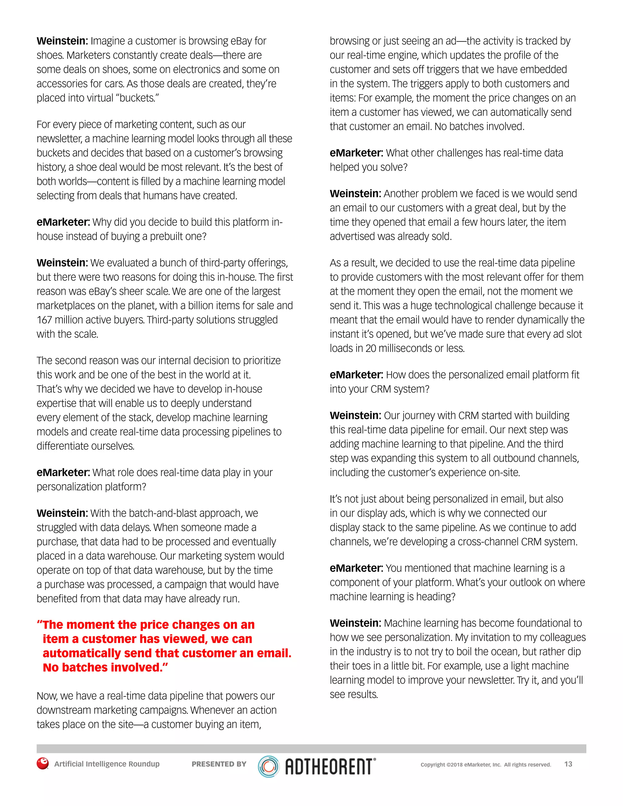 Artificial Intelligence Roundup 		 13
Weinstein: Imagine a customer is browsing eBay for
shoes. Marketers constantly create deals—there are
some deals on shoes, some on electronics and some on
accessories for cars. As those deals are created, they’re
placed into virtual “buckets.”
For every piece of marketing content, such as our
newsletter, a machine learning model looks through all these
buckets and decides that based on a customer’s browsing
history, a shoe deal would be most relevant. It’s the best of
both worlds—content is filled by a machine learning model
selecting from deals that humans have created.
eMarketer: Why did you decide to build this platform in-
house instead of buying a prebuilt one?
Weinstein: We evaluated a bunch of third-party offerings,
but there were two reasons for doing this in-house. The first
reason was eBay’s sheer scale. We are one of the largest
marketplaces on the planet, with a billion items for sale and
167 million active buyers. Third-party solutions struggled
with the scale.
The second reason was our internal decision to prioritize
this work and be one of the best in the world at it.
That’s why we decided we have to develop in-house
expertise that will enable us to deeply understand
every element of the stack, develop machine learning
models and create real-time data processing pipelines to
differentiate ourselves.
eMarketer: What role does real-time data play in your
personalization platform?
Weinstein: With the batch-and-blast approach, we
struggled with data delays. When someone made a
purchase, that data had to be processed and eventually
placed in a data warehouse. Our marketing system would
operate on top of that data warehouse, but by the time
a purchase was processed, a campaign that would have
benefited from that data may have already run.
“The moment the price changes on an
item a customer has viewed, we can
automatically send that customer an email.
No batches involved.”
Now, we have a real-time data pipeline that powers our
downstream marketing campaigns. Whenever an action
takes place on the site—a customer buying an item,
browsing or just seeing an ad—the activity is tracked by
our real-time engine, which updates the profile of the
customer and sets off triggers that we have embedded
in the system. The triggers apply to both customers and
items: For example, the moment the price changes on an
item a customer has viewed, we can automatically send
that customer an email. No batches involved.
eMarketer: What other challenges has real-time data
helped you solve?
Weinstein: Another problem we faced is we would send
an email to our customers with a great deal, but by the
time they opened that email a few hours later, the item
advertised was already sold.
As a result, we decided to use the real-time data pipeline
to provide customers with the most relevant offer for them
at the moment they open the email, not the moment we
send it. This was a huge technological challenge because it
meant that the email would have to render dynamically the
instant it’s opened, but we’ve made sure that every ad slot
loads in 20 milliseconds or less.
eMarketer: How does the personalized email platform fit
into your CRM system?
Weinstein: Our journey with CRM started with building
this real-time data pipeline for email. Our next step was
adding machine learning to that pipeline. And the third
step was expanding this system to all outbound channels,
including the customer’s experience on-site.
It’s not just about being personalized in email, but also
in our display ads, which is why we connected our
display stack to the same pipeline. As we continue to add
channels, we’re developing a cross-channel CRM system.
eMarketer: You mentioned that machine learning is a
component of your platform. What’s your outlook on where
machine learning is heading?
Weinstein: Machine learning has become foundational to
how we see personalization. My invitation to my colleagues
in the industry is to not try to boil the ocean, but rather dip
their toes in a little bit. For example, use a light machine
learning model to improve your newsletter. Try it, and you’ll
see results.
Copyright ©2018 eMarketer, Inc. All rights reserved.PRESENTED BY
 