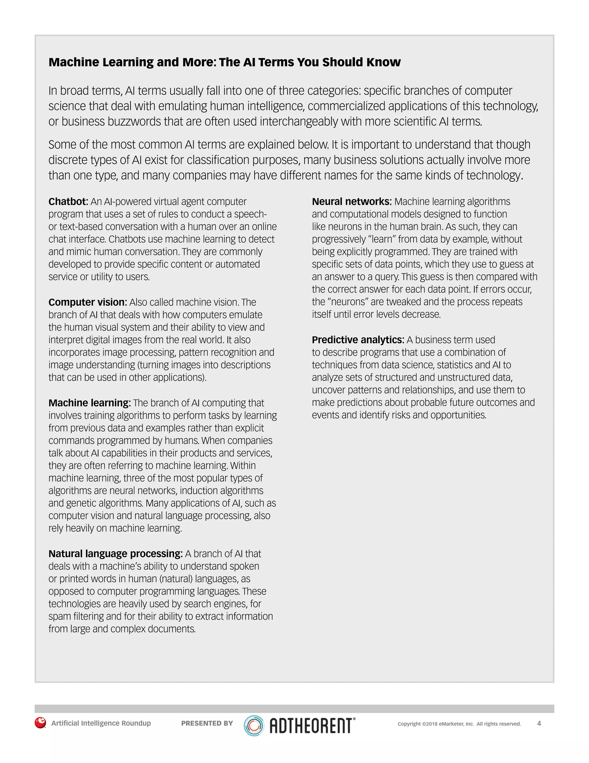 Artificial Intelligence Roundup 		 4
Machine Learning and More: The AI Terms You Should Know
In broad terms, AI terms usually fall into one of three categories: specific branches of computer
science that deal with emulating human intelligence, commercialized applications of this technology,
or business buzzwords that are often used interchangeably with more scientific AI terms.
Some of the most common AI terms are explained below. It is important to understand that though
discrete types of AI exist for classification purposes, many business solutions actually involve more
than one type, and many companies may have different names for the same kinds of technology.
Chatbot: An AI-powered virtual agent computer
program that uses a set of rules to conduct a speech-
or text-based conversation with a human over an online
chat interface. Chatbots use machine learning to detect
and mimic human conversation. They are commonly
developed to provide specific content or automated
service or utility to users.
Computer vision: Also called machine vision. The
branch of AI that deals with how computers emulate
the human visual system and their ability to view and
interpret digital images from the real world. It also
incorporates image processing, pattern recognition and
image understanding (turning images into descriptions
that can be used in other applications).
Machine learning: The branch of AI computing that
involves training algorithms to perform tasks by learning
from previous data and examples rather than explicit
commands programmed by humans. When companies
talk about AI capabilities in their products and services,
they are often referring to machine learning. Within
machine learning, three of the most popular types of
algorithms are neural networks, induction algorithms
and genetic algorithms. Many applications of AI, such as
computer vision and natural language processing, also
rely heavily on machine learning.
Natural language processing: A branch of AI that
deals with a machine’s ability to understand spoken
or printed words in human (natural) languages, as
opposed to computer programming languages. These
technologies are heavily used by search engines, for
spam filtering and for their ability to extract information
from large and complex documents.
Neural networks: Machine learning algorithms
and computational models designed to function
like neurons in the human brain. As such, they can
progressively “learn” from data by example, without
being explicitly programmed. They are trained with
specific sets of data points, which they use to guess at
an answer to a query. This guess is then compared with
the correct answer for each data point. If errors occur,
the “neurons” are tweaked and the process repeats
itself until error levels decrease.
Predictive analytics: A business term used
to describe programs that use a combination of
techniques from data science, statistics and AI to
analyze sets of structured and unstructured data,
uncover patterns and relationships, and use them to
make predictions about probable future outcomes and
events and identify risks and opportunities.
Copyright ©2018 eMarketer, Inc. All rights reserved.PRESENTED BY
 