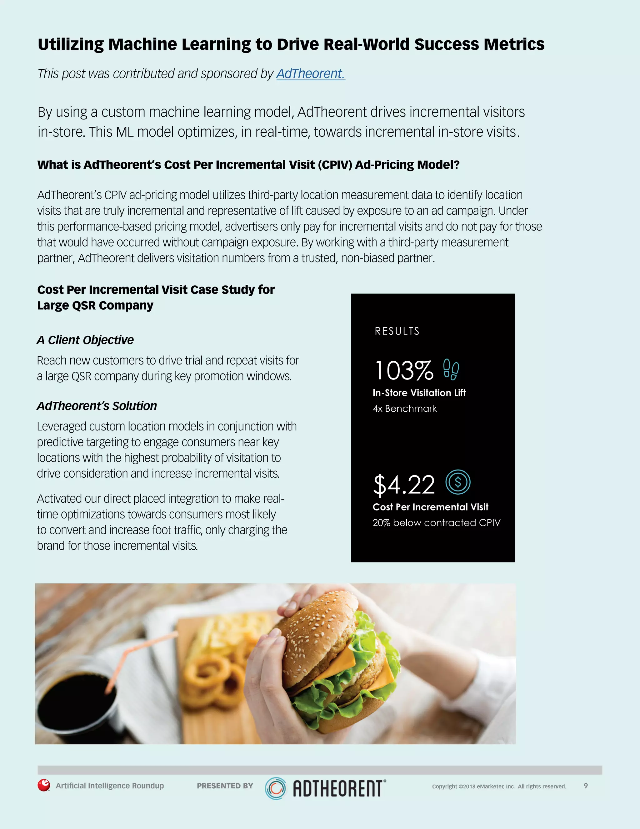 Artificial Intelligence Roundup 		 9
Utilizing Machine Learning to Drive Real-World Success Metrics
This post was contributed and sponsored by AdTheorent.
By using a custom machine learning model, AdTheorent drives incremental visitors
in-store. This ML model optimizes, in real-time, towards incremental in-store visits.
What is AdTheorent’s Cost Per Incremental Visit (CPIV) Ad-Pricing Model?
AdTheorent’s CPIV ad-pricing model utilizes third-party location measurement data to identify location
visits that are truly incremental and representative of lift caused by exposure to an ad campaign. Under
this performance-based pricing model, advertisers only pay for incremental visits and do not pay for those
that would have occurred without campaign exposure. By working with a third-party measurement
partner, AdTheorent delivers visitation numbers from a trusted, non-biased partner.
Cost Per Incremental Visit Case Study for
Large QSR Company
A Client Objective
Reach new customers to drive trial and repeat visits for
a large QSR company during key promotion windows.
AdTheorent’s Solution
Leveraged custom location models in conjunction with
predictive targeting to engage consumers near key
locations with the highest probability of visitation to
drive consideration and increase incremental visits.
Activated our direct placed integration to make real-
time optimizations towards consumers most likely
to convert and increase foot traffic, only charging the
brand for those incremental visits.
RESULTS
103%
In-Store Visitation Lift
4x Benchmark
$4.22
Cost Per Incremental Visit
20% below contracted CPIV
Copyright ©2018 eMarketer, Inc. All rights reserved.PRESENTED BY
 