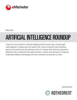 May 2018
Investment and interest in artificial intelligence (AI) remains high, though large-
scale adoption is happening more slowly. Still, many companies have ambitious
plans for AI systems and are looking to them to improve their business operations.
eMarketer has curated this Roundup of articles, insights and interviews to help you
understand today’s AI landscape and how marketers are putting it to work.
ARTIFICIAL INTELLIGENCE ROUNDUP
presented by
 