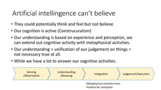 Artificial intellingence can’t believe
• They could potentially think and feel but not believe
• Our cognition is active (Construcuralism)
• Our understanding is based on experience and perception, we
can extend out cognitive activity with metaphysical activities.
• Our understanding = unification of our judgement on things =
not necessary true at all.
• While we have a lot to answer our cognitive activities.
Metaphysical activities here
Hardest for computer.
Sensing
/Observation
Understanding
/Meaning
Integration Judgement/Execution
 