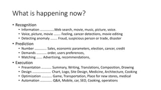 What is happening now?
• Recognition
• Information ……………..Web search, movie, music, picture, voice.
• Voice, picture, movie …….. Feeling, cancer detections, movie editing
• Detecting anomaly …….. Fraud, suspicious person or trade, disaster
• Prediction
• Number ………….. Sales, economic parameters, election, cancer, credit
• Demands ………… order, users preferences,
• Matching ……. Advertising, recommendations,
• Execution
• Presentation ………… Summary, Writing, Translations, Composition, Drawing
• Design …………………. Chart, Logo, Site Design, Medicine, Architecture, Cooking
• Optimization ………... Game, Transportation, Place for new stores, medical
• Automation ………….. Q&A, Mobile, car, SEO, Cooking, operations
 
