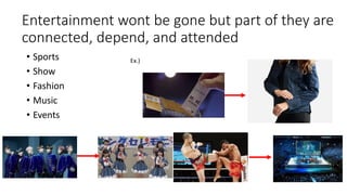 Entertainment wont be gone but part of they are
connected, depend, and attended
• Sports
• Show
• Fashion
• Music
• Events
Ex.)
 