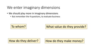 We enter imaginary dimensions
• We should play more in imaginary dimensions
• But remember the 4 questions, to evaluate business
What value do they provide?To whom?
How do they deliver? How do they make money?
 