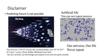 Disclaimer
• Predicting future is not possible
Our universe, Our life
Never repeat
Artificial life
You can not repeat process
Our universe 1.38*10^10 year old, would probably exist 10^10^26??
If it were 1 years, Christ, Budda, Mohamed were born
last few seconds, our knowledge just expand in our universe quite recently
 