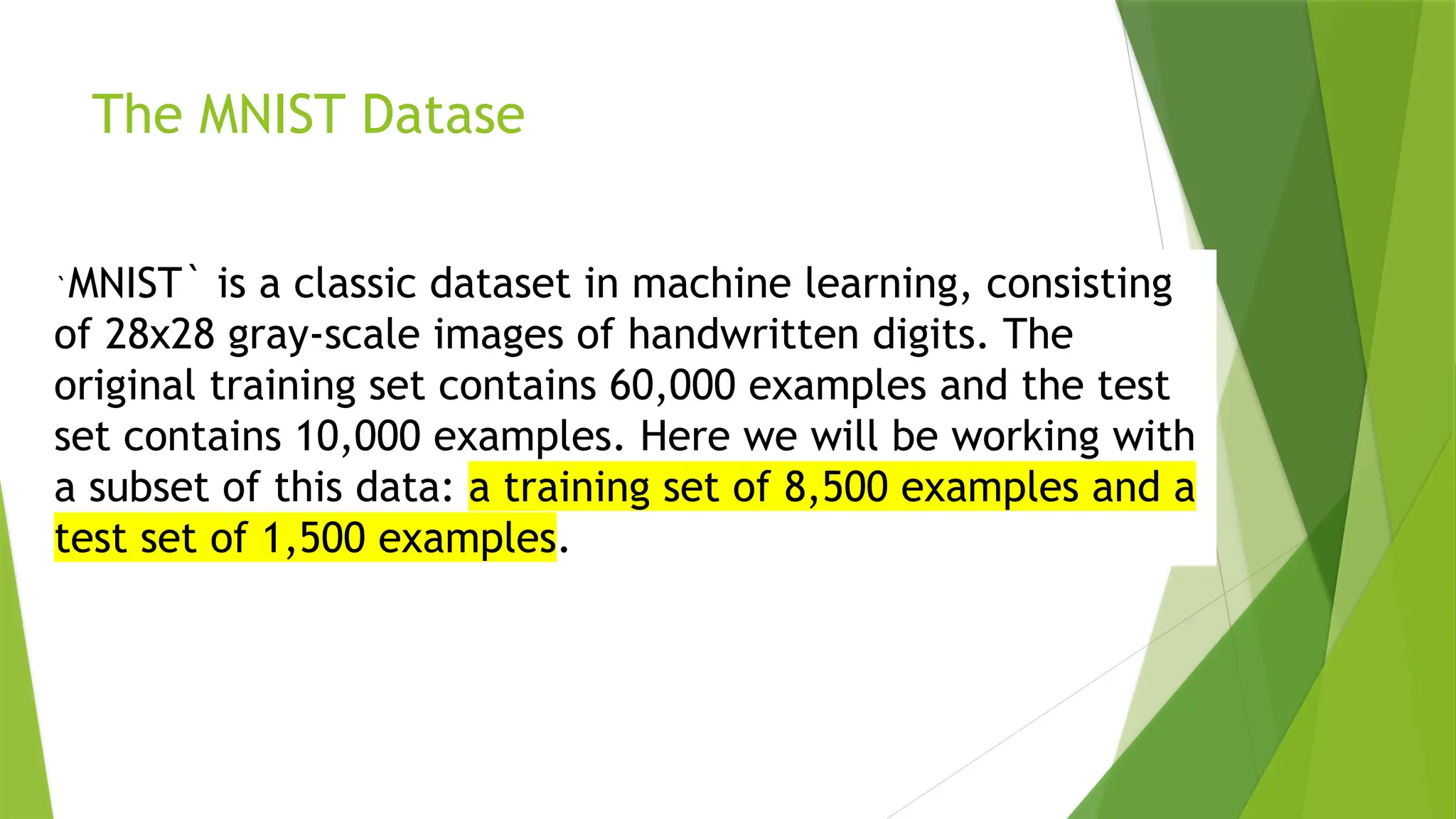 The MNIST Datase `MNIST` is a classic dataset in machine learning, consisting of 28x28 gray-scale images of handwritten digits. The original training set contains 60,000 examples and the test set contains 10,000 examples. Here we will be working with a subset of this data: a training set of 8,500 examples and a test set of 1,500 examples. 