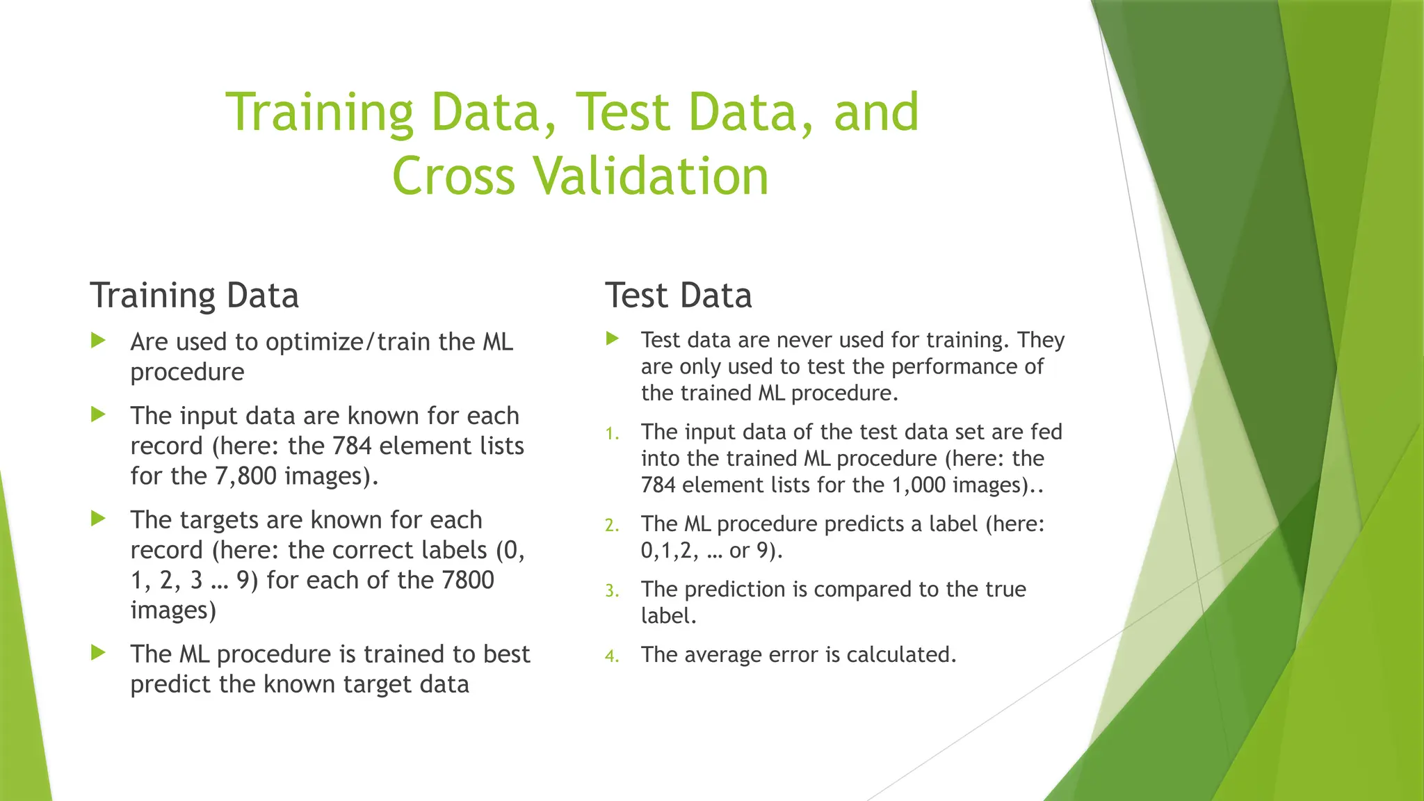 Training Data, Test Data, and Cross Validation Training Data  Are used to optimize/train the ML procedure  The input data are known for each record (here: the 784 element lists for the 7,800 images).  The targets are known for each record (here: the correct labels (0, 1, 2, 3 … 9) for each of the 7800 images)  The ML procedure is trained to best predict the known target data Test Data  Test data are never used for training. They are only used to test the performance of the trained ML procedure. 1. The input data of the test data set are fed into the trained ML procedure (here: the 784 element lists for the 1,000 images).. 2. The ML procedure predicts a label (here: 0,1,2, … or 9). 3. The prediction is compared to the true label. 4. The average error is calculated. 