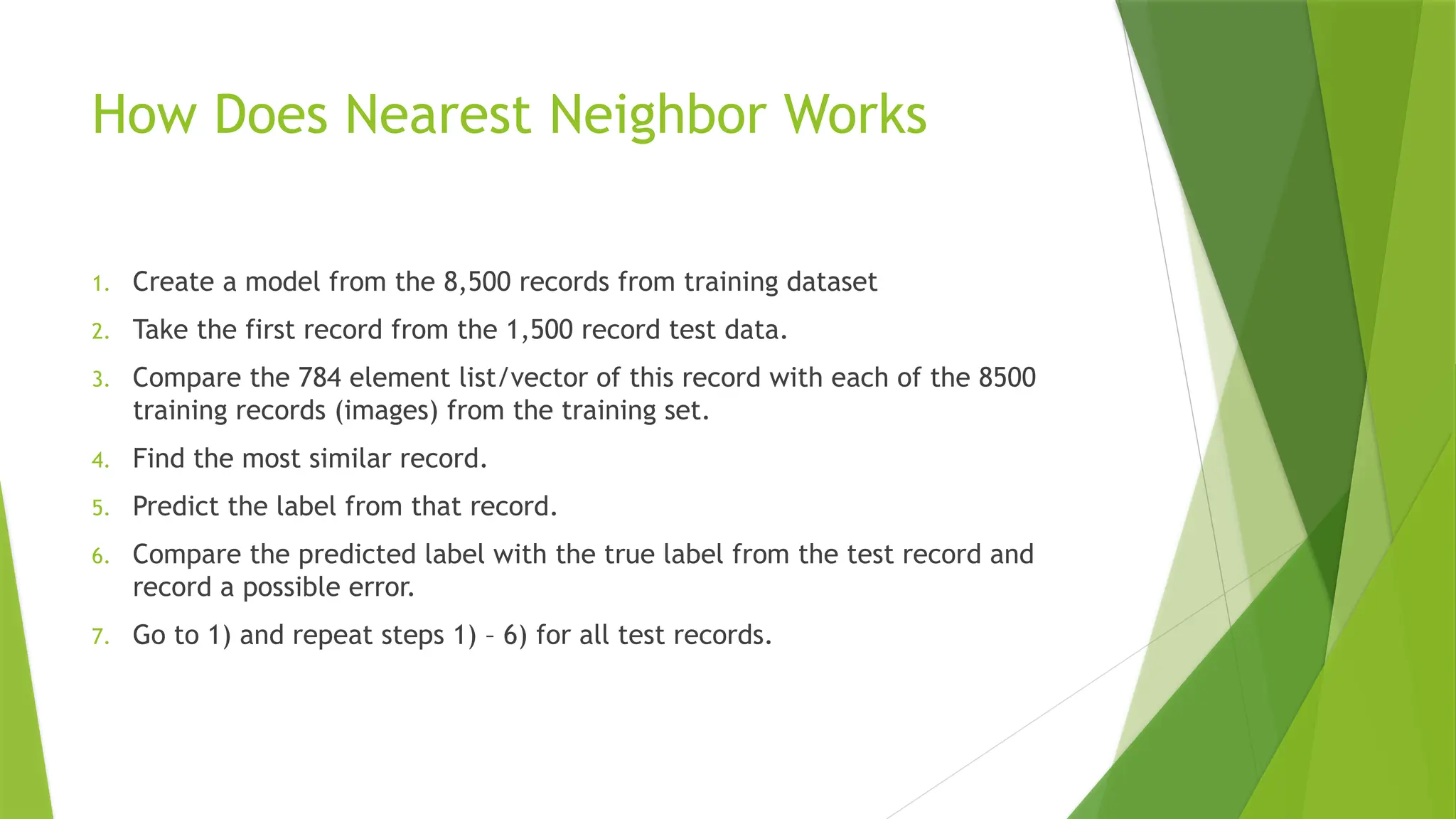 How Does Nearest Neighbor Works 1. Create a model from the 8,500 records from training dataset 2. Take the first record from the 1,500 record test data. 3. Compare the 784 element list/vector of this record with each of the 8500 training records (images) from the training set. 4. Find the most similar record. 5. Predict the label from that record. 6. Compare the predicted label with the true label from the test record and record a possible error. 7. Go to 1) and repeat steps 1) – 6) for all test records. 