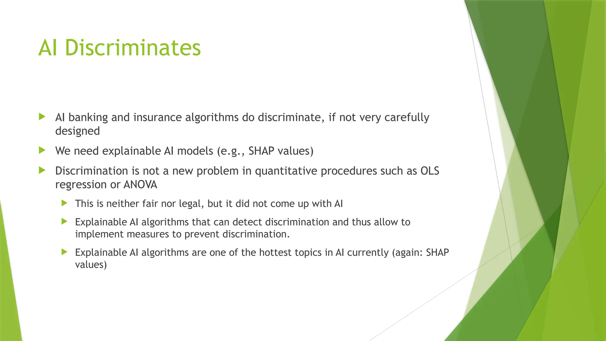 AI Discriminates  AI banking and insurance algorithms do discriminate, if not very carefully designed  We need explainable AI models (e.g., SHAP values)  Discrimination is not a new problem in quantitative procedures such as OLS regression or ANOVA  This is neither fair nor legal, but it did not come up with AI  Explainable AI algorithms that can detect discrimination and thus allow to implement measures to prevent discrimination.  Explainable AI algorithms are one of the hottest topics in AI currently (again: SHAP values) 