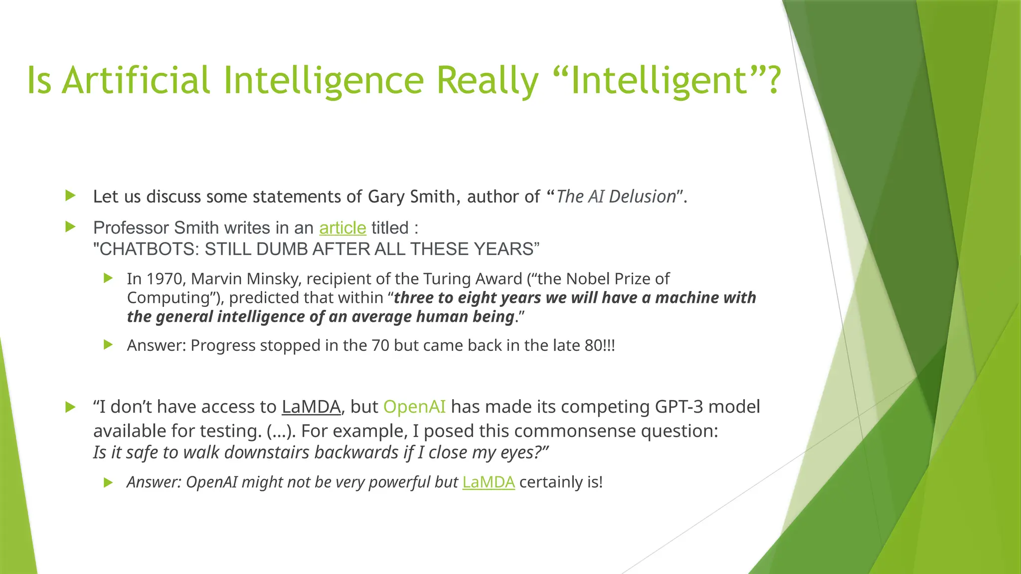Is Artificial Intelligence Really “Intelligent”?  Let us discuss some statements of Gary Smith, author of “The AI Delusion”.  Professor Smith writes in an article titled : "CHATBOTS: STILL DUMB AFTER ALL THESE YEARS”  In 1970, Marvin Minsky, recipient of the Turing Award (“the Nobel Prize of Computing”), predicted that within “three to eight years we will have a machine with the general intelligence of an average human being.”  Answer: Progress stopped in the 70 but came back in the late 80!!!  “I don’t have access to LaMDA, but OpenAI has made its competing GPT-3 model available for testing. (...). For example, I posed this commonsense question: Is it safe to walk downstairs backwards if I close my eyes?”  Answer: OpenAI might not be very powerful but LaMDA certainly is! 