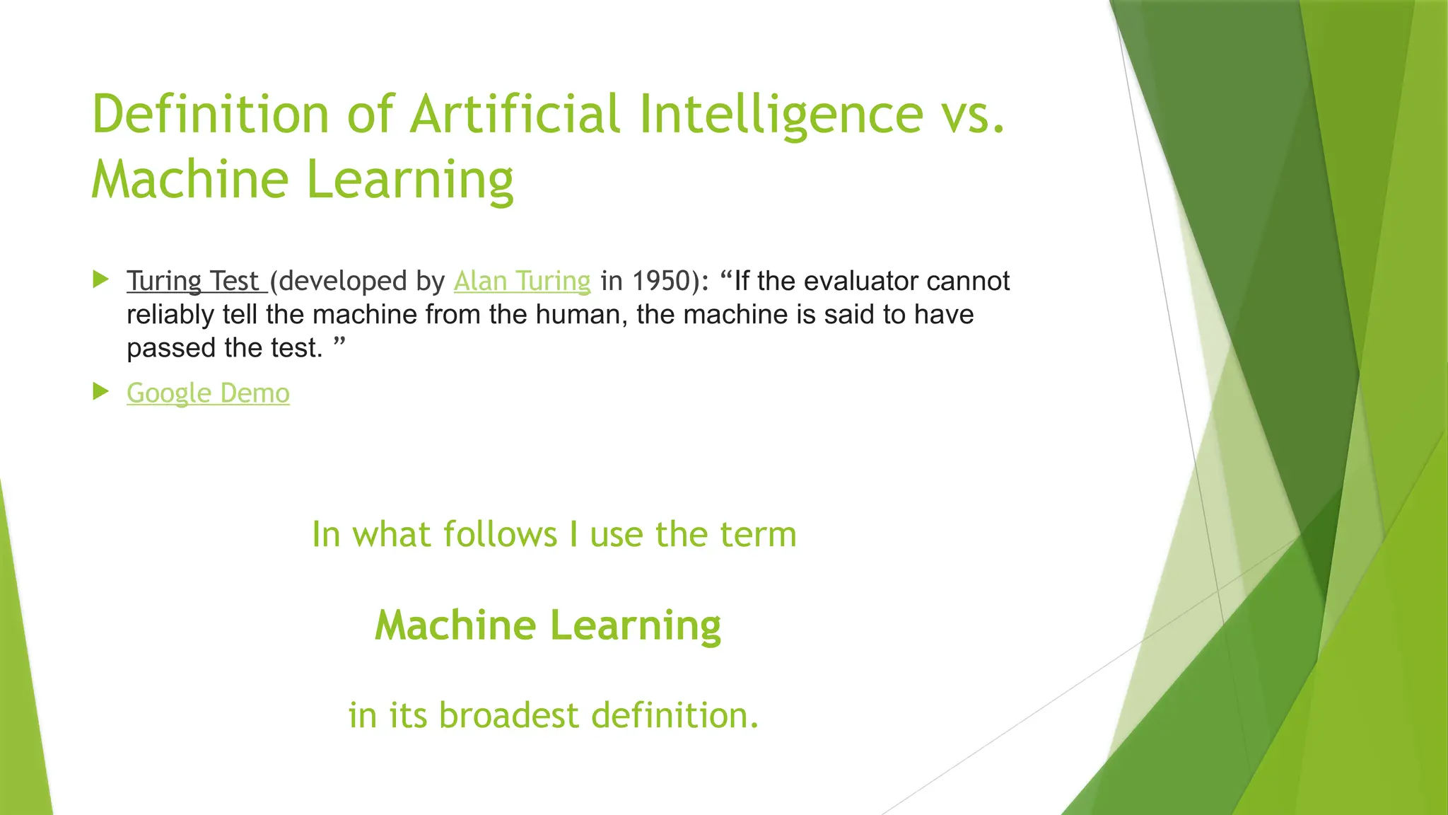 Definition of Artificial Intelligence vs. Machine Learning  Turing Test (developed by Alan Turing in 1950): “If the evaluator cannot reliably tell the machine from the human, the machine is said to have passed the test. ”  Google Demo In what follows I use the term Machine Learning in its broadest definition. 