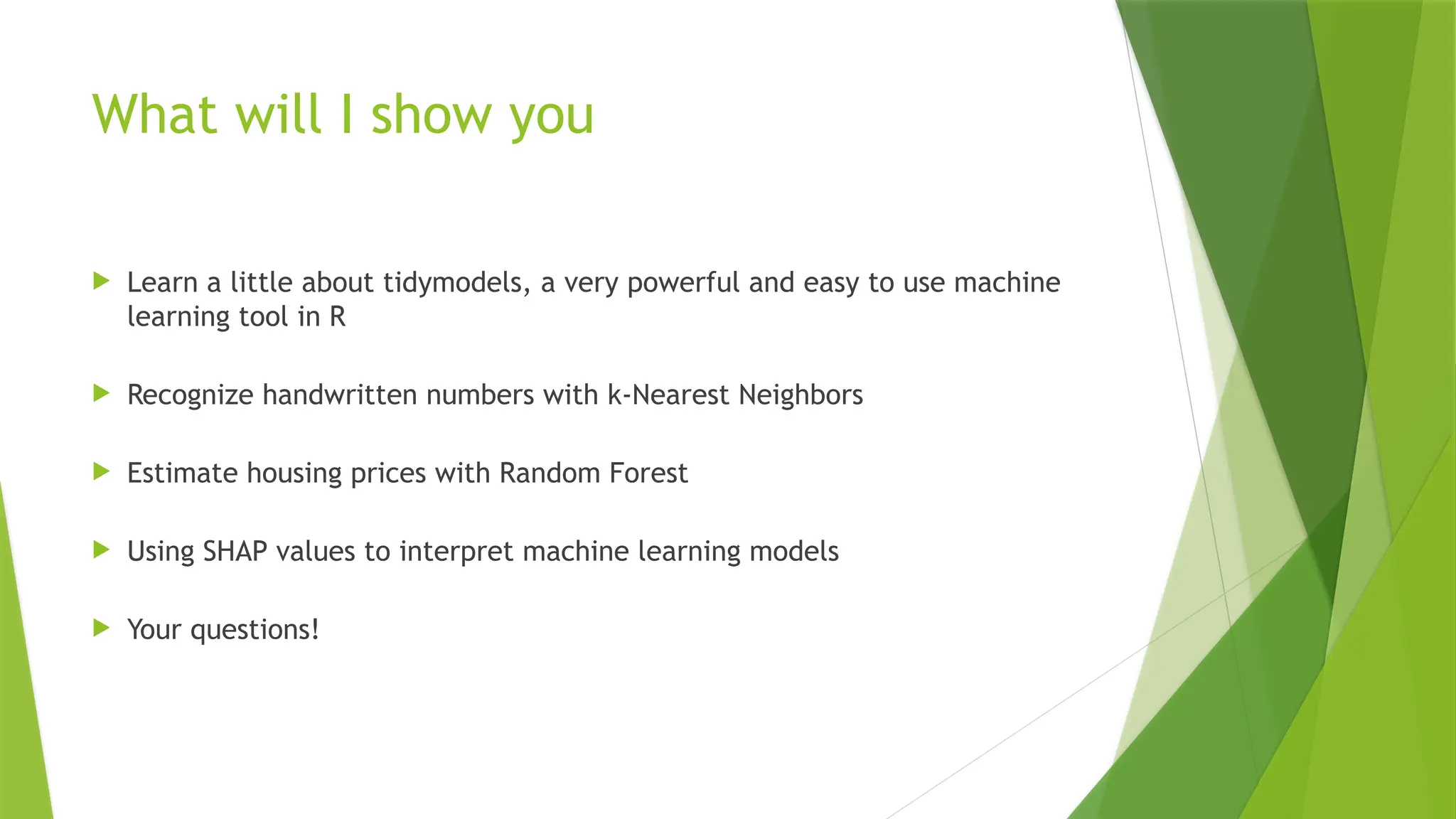 What will I show you  Learn a little about tidymodels, a very powerful and easy to use machine learning tool in R  Recognize handwritten numbers with k-Nearest Neighbors  Estimate housing prices with Random Forest  Using SHAP values to interpret machine learning models  Your questions! 