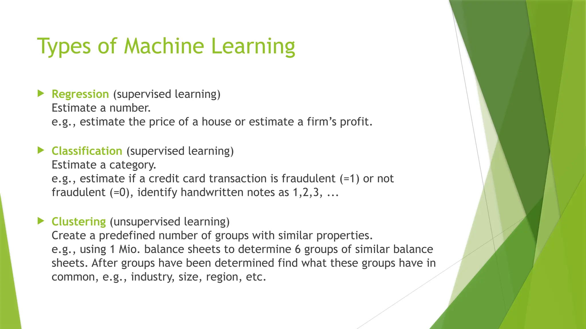 Types of Machine Learning  Regression (supervised learning) Estimate a number. e.g., estimate the price of a house or estimate a firm’s profit.  Classification (supervised learning) Estimate a category. e.g., estimate if a credit card transaction is fraudulent (=1) or not fraudulent (=0), identify handwritten notes as 1,2,3, ...  Clustering (unsupervised learning) Create a predefined number of groups with similar properties. e.g., using 1 Mio. balance sheets to determine 6 groups of similar balance sheets. After groups have been determined find what these groups have in common, e.g., industry, size, region, etc. 