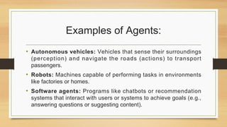 Examples of Agents:
• Autonomous vehicles: Vehicles that sense their surroundings
(perception) and navigate the roads (actions) to transport
passengers.
• Robots: Machines capable of performing tasks in environments
like factories or homes.
• Software agents: Programs like chatbots or recommendation
systems that interact with users or systems to achieve goals (e.g.,
answering questions or suggesting content).
 
