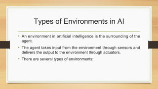 Types of Environments in AI
• An environment in artificial intelligence is the surrounding of the
agent.
• The agent takes input from the environment through sensors and
delivers the output to the environment through actuators.
• There are several types of environments:
 