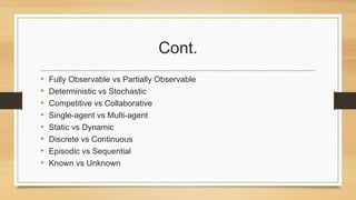 Cont.
• Fully Observable vs Partially Observable
• Deterministic vs Stochastic
• Competitive vs Collaborative
• Single-agent vs Multi-agent
• Static vs Dynamic
• Discrete vs Continuous
• Episodic vs Sequential
• Known vs Unknown
 
