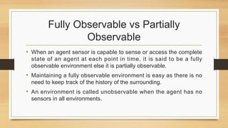 Fully Observable vs Partially
Observable
• When an agent sensor is capable to sense or access the complete
state of an agent at each point in time, it is said to be a fully
observable environment else it is partially observable.
• Maintaining a fully observable environment is easy as there is no
need to keep track of the history of the surrounding.
• An environment is called unobservable when the agent has no
sensors in all environments.
 