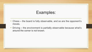 Examples:
• Chess – the board is fully observable, and so are the opponent’s
moves.
• Driving – the environment is partially observable because what’s
around the corner is not known.
 