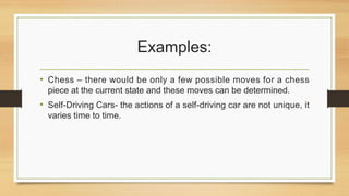 Examples:
• Chess – there would be only a few possible moves for a chess
piece at the current state and these moves can be determined.
• Self-Driving Cars- the actions of a self-driving car are not unique, it
varies time to time.
 