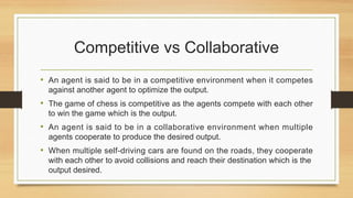 Competitive vs Collaborative
• An agent is said to be in a competitive environment when it competes
against another agent to optimize the output.
• The game of chess is competitive as the agents compete with each other
to win the game which is the output.
• An agent is said to be in a collaborative environment when multiple
agents cooperate to produce the desired output.
• When multiple self-driving cars are found on the roads, they cooperate
with each other to avoid collisions and reach their destination which is the
output desired.
 