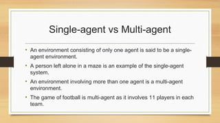 Single-agent vs Multi-agent
• An environment consisting of only one agent is said to be a single-
agent environment.
• A person left alone in a maze is an example of the single-agent
system.
• An environment involving more than one agent is a multi-agent
environment.
• The game of football is multi-agent as it involves 11 players in each
team.
 