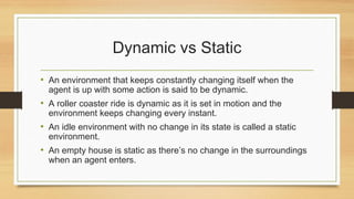 Dynamic vs Static
• An environment that keeps constantly changing itself when the
agent is up with some action is said to be dynamic.
• A roller coaster ride is dynamic as it is set in motion and the
environment keeps changing every instant.
• An idle environment with no change in its state is called a static
environment.
• An empty house is static as there’s no change in the surroundings
when an agent enters.
 