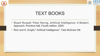 TEXT BOOKS
• Stuart Russell, Peter Norvig, Artificial Intelligence: A Modern
Approach, Prentice Hall, Fourth edition, 2020.
• Rich and K. Knight," Artificial Intelligence", Tata McGraw Hill.
 