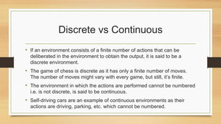 Discrete vs Continuous
• If an environment consists of a finite number of actions that can be
deliberated in the environment to obtain the output, it is said to be a
discrete environment.
• The game of chess is discrete as it has only a finite number of moves.
The number of moves might vary with every game, but still, it’s finite.
• The environment in which the actions are performed cannot be numbered
i.e. is not discrete, is said to be continuous.
• Self-driving cars are an example of continuous environments as their
actions are driving, parking, etc. which cannot be numbered.
 