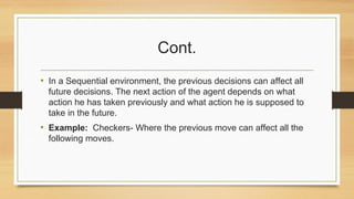 Cont.
• In a Sequential environment, the previous decisions can affect all
future decisions. The next action of the agent depends on what
action he has taken previously and what action he is supposed to
take in the future.
• Example: Checkers- Where the previous move can affect all the
following moves.
 