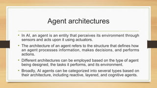 Agent architectures
• In AI, an agent is an entity that perceives its environment through
sensors and acts upon it using actuators.
• The architecture of an agent refers to the structure that defines how
an agent processes information, makes decisions, and performs
actions.
• Different architectures can be employed based on the type of agent
being designed, the tasks it performs, and its environment.
• Broadly, AI agents can be categorized into several types based on
their architecture, including reactive, layered, and cognitive agents.
 
