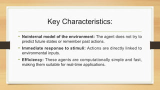 Key Characteristics:
• Nointernal model of the environment: The agent does not try to
predict future states or remember past actions.
• Immediate response to stimuli: Actions are directly linked to
environmental inputs.
• Efficiency: These agents are computationally simple and fast,
making them suitable for real-time applications.
 
