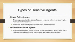 Types of Reactive Agents:
• Simple Reflex Agents:
• These agents act on the basis of current percepts, without considering the
history of past interactions.
• The action is decided by the current state of the environment.
• Model-Based Reflex Agents:
• These agents have a simple internal model of the world, which helps them
make decisions based on the current state and previous perceptions.
 
