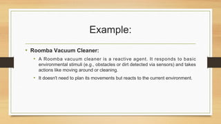 Example:
• Roomba Vacuum Cleaner:
• A Roomba vacuum cleaner is a reactive agent. It responds to basic
environmental stimuli (e.g., obstacles or dirt detected via sensors) and takes
actions like moving around or cleaning.
• It doesn't need to plan its movements but reacts to the current environment.
 