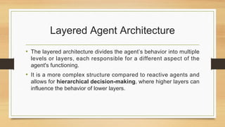 Layered Agent Architecture
• The layered architecture divides the agent’s behavior into multiple
levels or layers, each responsible for a different aspect of the
agent's functioning.
• It is a more complex structure compared to reactive agents and
allows for hierarchical decision-making, where higher layers can
influence the behavior of lower layers.
 