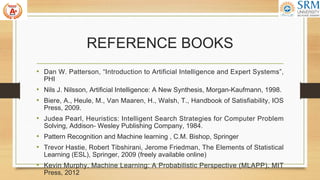 REFERENCE BOOKS
• Dan W. Patterson, “Introduction to Artificial Intelligence and Expert Systems”,
PHI
• Nils J. Nilsson, Artificial Intelligence: A New Synthesis, Morgan-Kaufmann, 1998.
• Biere, A., Heule, M., Van Maaren, H., Walsh, T., Handbook of Satisfiability, IOS
Press, 2009.
• Judea Pearl, Heuristics: Intelligent Search Strategies for Computer Problem
Solving, Addison- Wesley Publishing Company, 1984.
• Pattern Recognition and Machine learning , C.M. Bishop, Springer
• Trevor Hastie, Robert Tibshirani, Jerome Friedman, The Elements of Statistical
Learning (ESL), Springer, 2009 (freely available online)
• Kevin Murphy, Machine Learning: A Probabilistic Perspective (MLAPP), MIT
Press, 2012
 