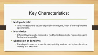 Key Characteristics:
• Multiple levels:
• The architecture is usually organized into layers, each of which performs
specific tasks.
• Modularity:
• Different layers can be replaced or modified independently, making the agent
flexible and adaptable.
• Separation of concerns:
• Each layer focuses on a specific responsibility, such as perception, decision-
making, and execution.
 