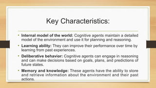 Key Characteristics:
• Internal model of the world: Cognitive agents maintain a detailed
model of the environment and use it for planning and reasoning.
• Learning ability: They can improve their performance over time by
learning from past experiences.
• Deliberative behavior: Cognitive agents can engage in reasoning
and can make decisions based on goals, plans, and predictions of
future states.
• Memory and knowledge: These agents have the ability to store
and retrieve information about the environment and their past
actions.
 